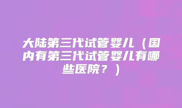 大陆第三代试管婴儿（国内有第三代试管婴儿有哪些医院？）