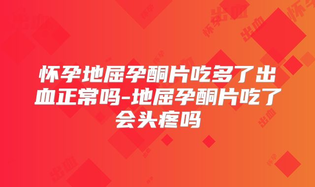 怀孕地屈孕酮片吃多了出血正常吗-地屈孕酮片吃了会头疼吗