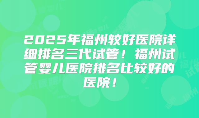 2025年福州较好医院详细排名三代试管!福州试管婴儿医院排名比较好的医院!