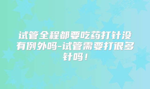 试管全程都要吃药打针没有例外吗-试管需要打很多针吗!