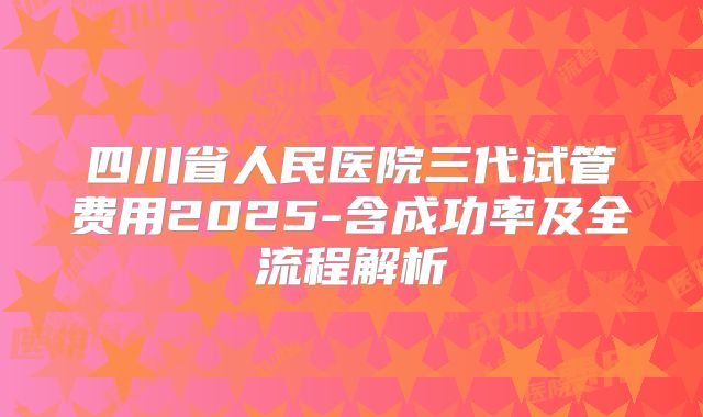 四川省人民医院三代试管费用2025-含成功率及全流程解析