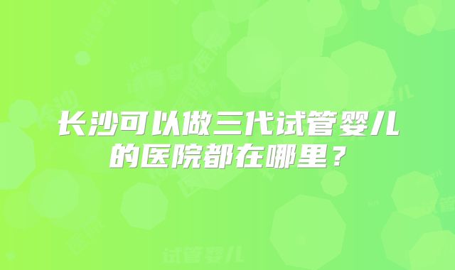 长沙可以做三代试管婴儿的医院都在哪里？
