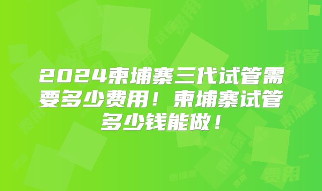 2024柬埔寨三代试管需要多少费用!柬埔寨试管多少钱能做!