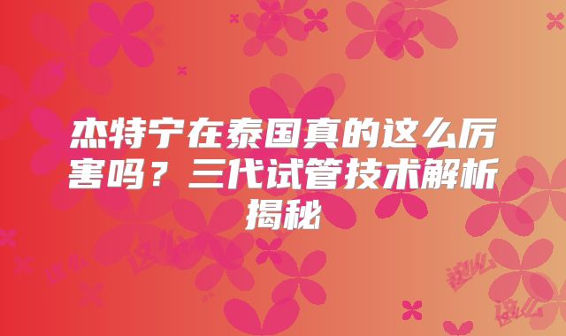 杰特宁在泰国真的这么厉害吗？三代试管技术解析揭秘