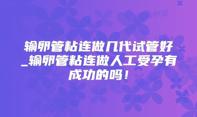 输卵管粘连做几代试管好_输卵管粘连做人工受孕有成功的吗！