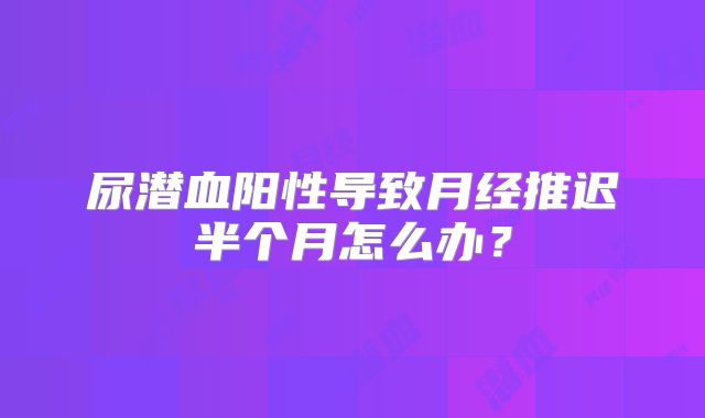 尿潜血阳性导致月经推迟半个月怎么办？