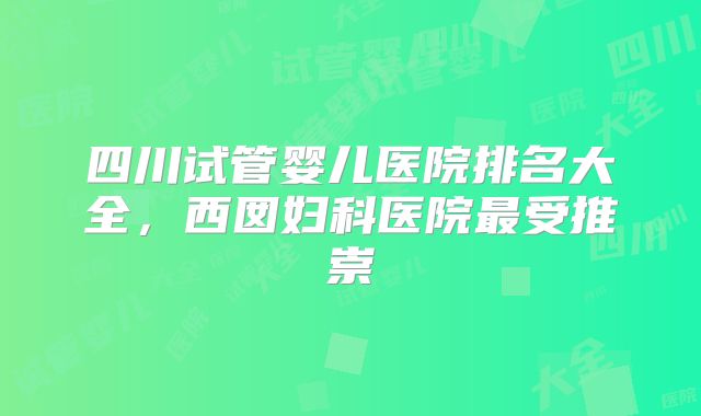 四川试管婴儿医院排名大全，西囡妇科医院最受推崇