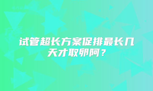 试管超长方案促排最长几天才取卵阿？