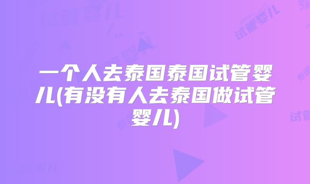 一个人去泰国泰国试管婴儿(有没有人去泰国做试管婴儿)