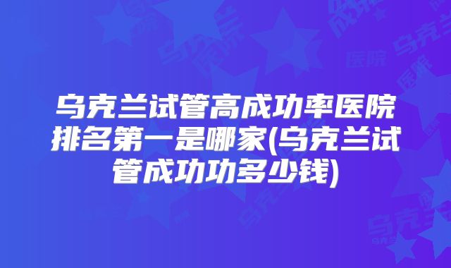 乌克兰试管高成功率医院排名第一是哪家(乌克兰试管成功功多少钱)