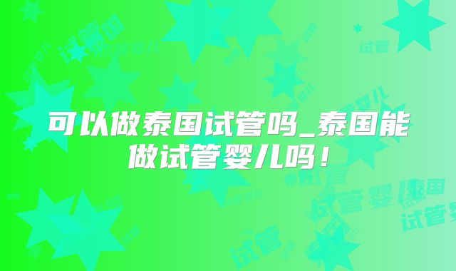 可以做泰国试管吗_泰国能做试管婴儿吗！