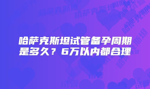 哈萨克斯坦试管备孕周期是多久?6万以内都合理