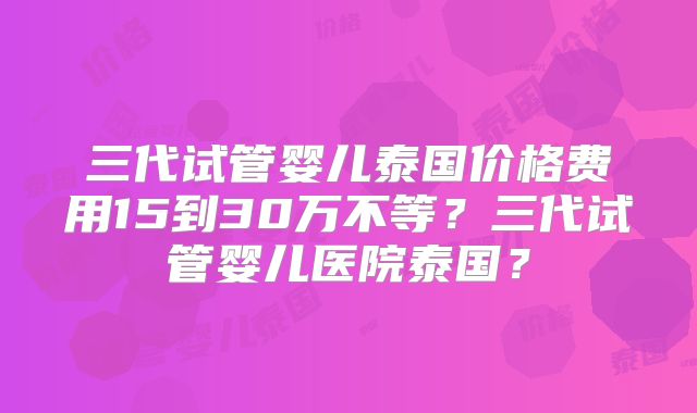 三代试管婴儿泰国价格费用15到30万不等?三代试管婴儿医院泰国?