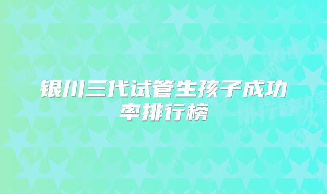 银川三代试管生孩子成功率排行榜