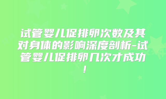 试管婴儿促排卵次数及其对身体的影响深度剖析-试管婴儿促排卵几次才成功！