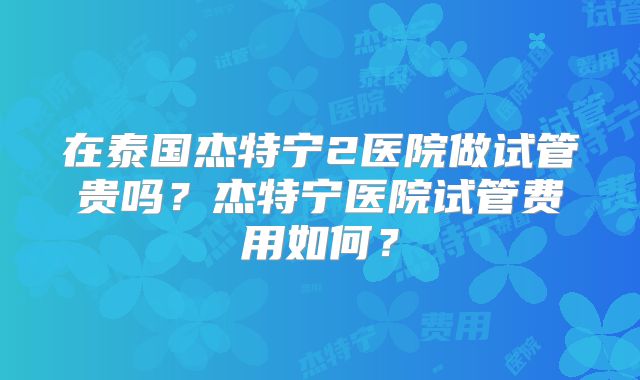 在泰国杰特宁2医院做试管贵吗?杰特宁医院试管费用如何?