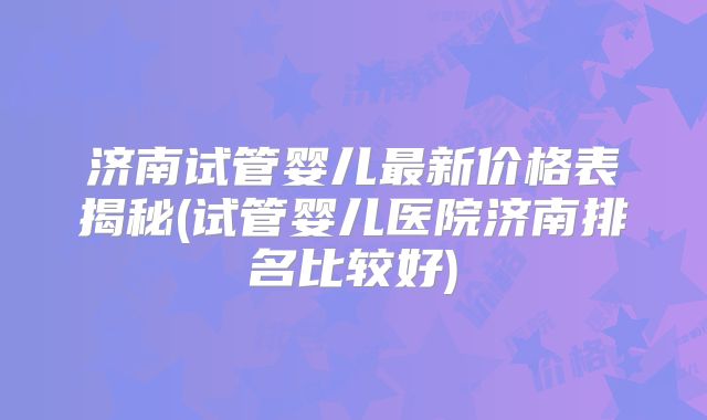 济南试管婴儿最新价格表揭秘(试管婴儿医院济南排名比较好)