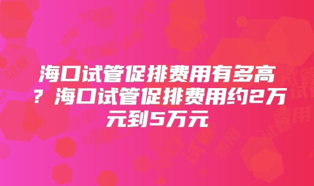 海口试管促排费用有多高？海口试管促排费用约2万元到5万元