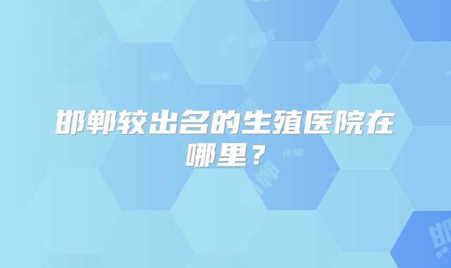 邯郸较出名的生殖医院在哪里?