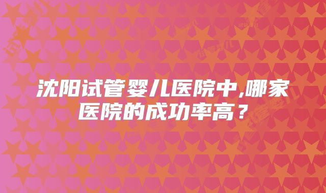 沈阳试管婴儿医院中,哪家医院的成功率高?
