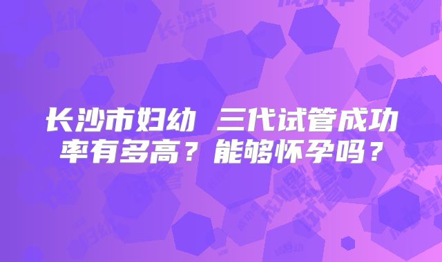 长沙市妇幼 三代试管成功率有多高？能够怀孕吗？