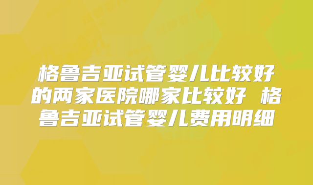 格鲁吉亚试管婴儿比较好的两家医院哪家比较好 格鲁吉亚试管婴儿费用明细
