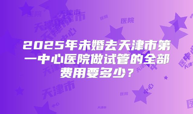2025年未婚去天津市第一中心医院做试管的全部费用要多少?