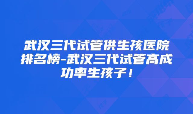 武汉三代试管供生孩医院排名榜-武汉三代试管高成功率生孩子！
