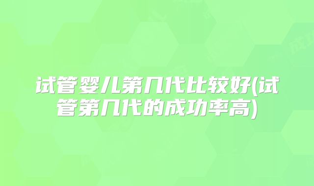 试管婴儿第几代比较好(试管第几代的成功率高)