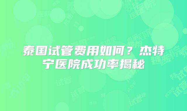 泰国试管费用如何？杰特宁医院成功率揭秘