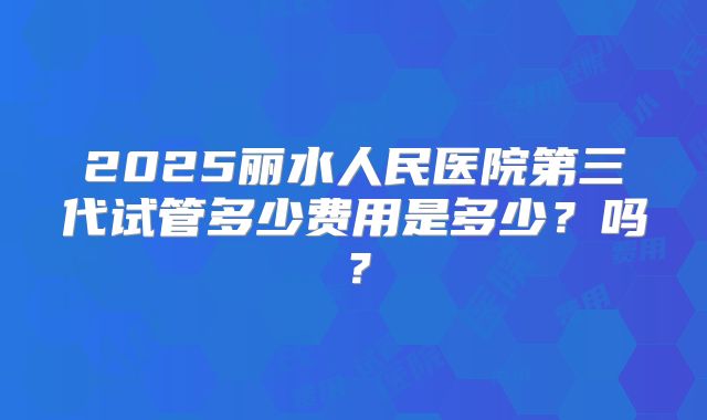 2025丽水人民医院第三代试管多少费用是多少？吗？