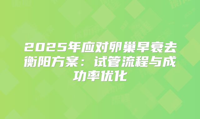 2025年应对卵巢早衰去衡阳方案：试管流程与成功率优化