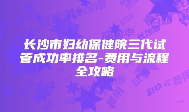 长沙市妇幼保健院三代试管成功率排名-费用与流程全攻略