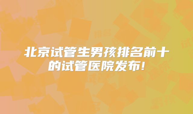 北京试管生男孩排名前十的试管医院发布!