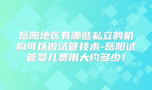岳阳地区有哪些私立的机构可以做试管技术-岳阳试管婴儿费用大约多少！