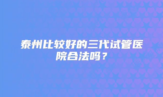 泰州比较好的三代试管医院合法吗？