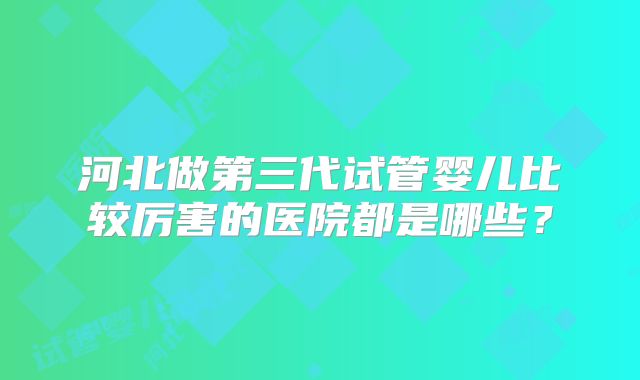 河北做第三代试管婴儿比较厉害的医院都是哪些？