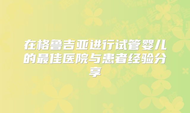 在格鲁吉亚进行试管婴儿的最佳医院与患者经验分享