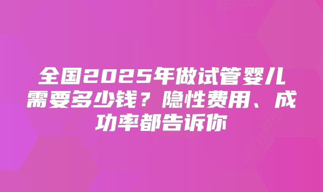 全国2025年做试管婴儿需要多少钱？隐性费用、成功率都告诉你