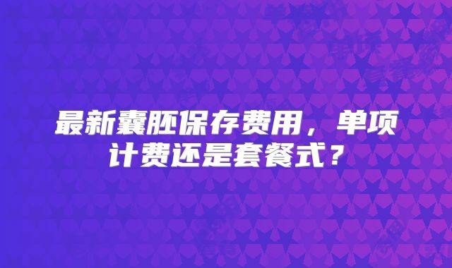 最新囊胚保存费用,单项计费还是套餐式?
