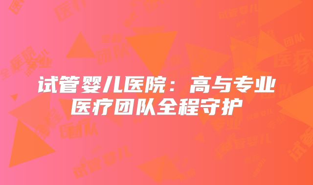 试管婴儿医院：高与专业医疗团队全程守护