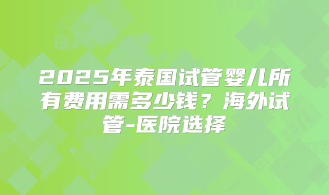 2025年泰国试管婴儿所有费用需多少钱？海外试管-医院选择