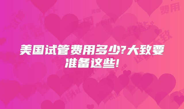 美国试管费用多少?大致要准备这些!