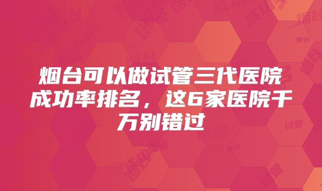 烟台可以做试管三代医院成功率排名,这6家医院千万别错过