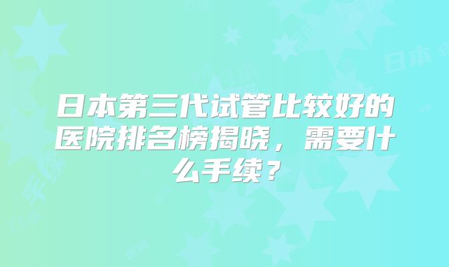 日本第三代试管比较好的医院排名榜揭晓，需要什么手续？