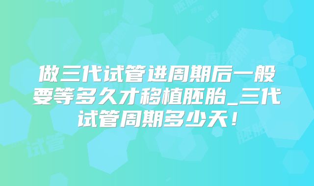 做三代试管进周期后一般要等多久才移植胚胎_三代试管周期多少天！