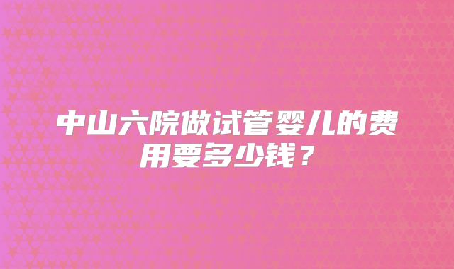 中山六院做试管婴儿的费用要多少钱?