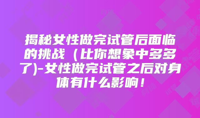 揭秘女性做完试管后面临的挑战（比你想象中多多了)-女性做完试管之后对身体有什么影响！