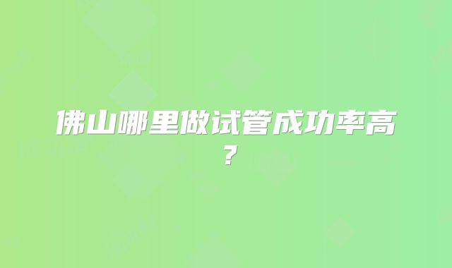 佛山哪里做试管成功率高?