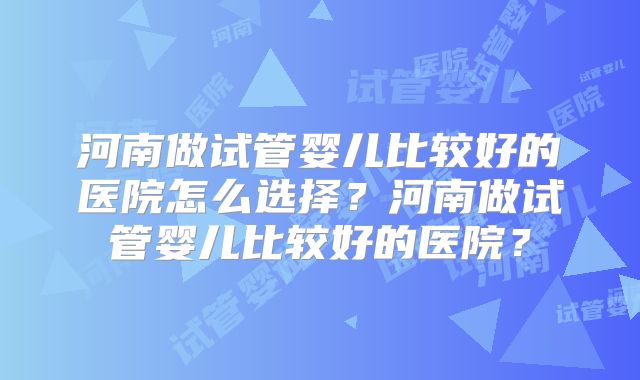 河南做试管婴儿比较好的医院怎么选择？河南做试管婴儿比较好的医院？